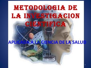 METODOLOGIA DE
LA INVESTIGACION
CIENTIFICA
APLICADA A LA CIENCIA DE LA SALUD
2 013
1

 