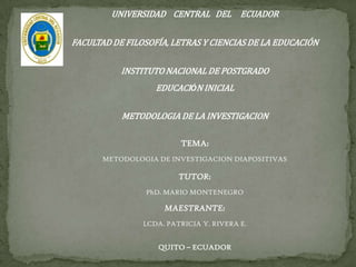UNIVERSIDAD CENTRAL DEL ECUADOR

FACULTAD DE FILOSOFÍA, LETRAS Y CIENCIAS DE LA EDUCACIÓN
INSTITUTO NACIONAL DE POSTGRADO
EDUCACIÓN INICIAL
METODOLOGIA DE LA INVESTIGACION
TEMA:
METODOLOGIA DE INVESTIGACION DIAPOSITIVAS

TUTOR:
PhD. MARIO MONTENEGRO

MAESTRANTE:
LCDA. PATRICIA Y. RIVERA E.

QUITO – ECUADOR

 