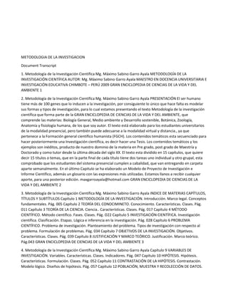 METODOLOGIA DE LA INVESTIGACION
Document Transcript
1. Metodología de la Investigación Científica Mg. Máximo Sabino Garro Ayala METODOLOGÍA DE LA
INVESTIGACIÓN CIENTÍFICA AUTOR: Mg. Máximo Sabino Garro Ayala MAESTRO EN DOCENCIA UNIVERSITARIA E
INVESTIGACIÓN EDUCATIVA CHIMBOTE – PERÚ 2009 GRAN ENCICLOPEDIA DE CIENCIAS DE LA VIDA Y DEL
AMBIENTE 1
2. Metodología de la Investigación Científica Mg. Máximo Sabino Garro Ayala PRESENTACIÓN El ser humano
tiene más de 100 genes que lo inducen a la investigación, por consiguiente lo único que hace falta es modelar
sus formas y tipos de investigación, para lo cual estamos presentando el texto Metodología de la investigación
científica que forma parte de la GRAN ENCICLOPEDIA DE CIENCIAS DE LA VIDA Y DEL AMBIENTE, que
comprende las materias: Biología General, Medio ambiente y Desarrollo sostenible, Botánica, Zoología,
Anatomía y fisiología humana, de los que soy autor. El texto está elaborado para los estudiantes universitarios
de la modalidad presencial, pero también puede adecuarse a la modalidad virtual y distancia., ya que
pertenece a la Formación general científico humanista (FGCH). Los contenidos temáticos esta secuenciado para
hacer posteriormente una Investigación científica, es decir hacer una Tesis. Los contenidos temáticos y los
ejemplos son inéditos, producto de nuestro dominio de la materia en Pre grado, post grado de Maestría y
Doctorado y como tutor desde la última década del siglo XX. El texto esta dividido en 15 capítulos, que quiere
decir 15 títulos o temas, que en la parte final de cada título tiene dos tareas uno individual y otro grupal, esta
comprobado que los estudiantes del sistema presencial cumplen a cabalidad, que van entregando en carpeta
aparte semanalmente. En el último Capitulo se ha elaborado un Modelo de Proyecto de Investigación e
Informe Científico, además un glosario con las expresiones más utilizadas. Estamos llanos a recibir cualquier
aporte, para una posterior edición. maxgarroayala@hotmail.com GRAN ENCICLOPEDIA DE CIENCIAS DE LA
VIDA Y DEL AMBIENTE 2
3. Metodología de la Investigación Científica Mg. Máximo Sabino Garro Ayala INDICE DE MATERIAS CAPÍTULOS,
TÍTULOS Y SUBTÍTULOS Capítulo 1 METODOLOGÍA DE LA INVESTIGACIÓN. Introducción. Marco legal. Conceptos
fundamentales. Pág. 005 Capítulo 2 TEORÍA DEL CONOCIMINETO. Conocimiento. Características. Clases. Pág.
011 Capítulo 3 TEORÍA DE LA CIENCIA. Ciencia.. Características. Clases. Pág. 017 Capítulo 4 MÉTODO
CIENTÍFICO. Método científico. Fases. Clases. Pág. O22 Capítulo 5 INVESTIGACIÓN CIENTÍFICA. Investigación
científica. Clasificación. Etapas. Lógica e inferencia en la investigación. Pág. 028 Capítulo 6 PROBLEMA
CIENTÍFICO. Problema de investigación. Planteamiento del problema. Tipos de investigación con respecto al
problema. Formulación de problemas. Pág. 034 Capítulo 7 OBJETIVOS DE LA INVESTIGACIÓN. Objetivos.
Características. Clases. Pág. 039 Capítulo 8 JUSTIFICACIÓN Y MARCO TEÓRICO. Justificación. Marco teórico.
Pág.043 GRAN ENCICLOPEDIA DE CIENCIAS DE LA VIDA Y DEL AMBIENTE 3
4. Metodología de la Investigación Científica Mg. Máximo Sabino Garro Ayala Capítulo 9 VARIABLES DE
INVESTIGACIÓN. Variables. Características. Clases. Indicadores. Pág. 047 Capítulo 10 HIPÓTESIS. Hipótesis.
Características. Formulación. Clases. Pág. 052 Capítulo 11 CONTRASTACIÓN DE LA HIPÓTESIS. Contrastación.
Modelo lógico. Diseños de hipótesis. Pág. 057 Capítulo 12 POBLACIÓN, MUESTRA Y RECOLECCIÓN DE DATOS.

 