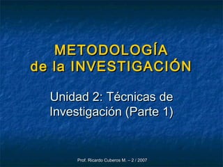 Prof. Ricardo Cuberos M. – 2 / 2007Prof. Ricardo Cuberos M. – 2 / 2007
METODOLOGÍAMETODOLOGÍA
de la INVESTIGACIÓNde la INVESTIGACIÓN
Unidad 2: Técnicas deUnidad 2: Técnicas de
Investigación (Parte 1)Investigación (Parte 1)
 