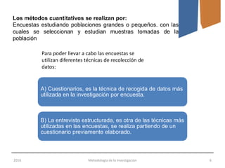 2016 Metodología de la Investigación 6
Los métodos cuantitativos se realizan por:
Encuestas estudiando poblaciones grandes o pequeños. con las
cuales se seleccionan y estudian muestras tomadas de la
población
A) Cuestionarios, es la técnica de recogida de datos más
utilizada en la investigación por encuesta.
B) La entrevista estructurada, es otra de las técnicas más
utilizadas en las encuestas, se realiza partiendo de un
cuestionario previamente elaborado.
Para poder llevar a cabo las encuestas se
utilizan diferentes técnicas de recolección de
datos:
 