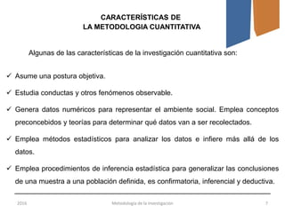 2016 Metodología de la Investigación 7
Algunas de las características de la investigación cuantitativa son:
CARACTERÍSTICAS DE
LA METODOLOGIA CUANTITATIVA
 Asume una postura objetiva.
 Estudia conductas y otros fenómenos observable.
 Genera datos numéricos para representar el ambiente social. Emplea conceptos
preconcebidos y teorías para determinar qué datos van a ser recolectados.
 Emplea métodos estadísticos para analizar los datos e infiere más allá de los
datos.
 Emplea procedimientos de inferencia estadística para generalizar las conclusiones
de una muestra a una población definida, es confirmatoria, inferencial y deductiva.
 