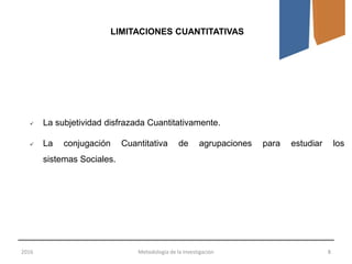 2016 Metodología de la Investigación 8
LIMITACIONES CUANTITATIVAS
 La subjetividad disfrazada Cuantitativamente.
 La conjugación Cuantitativa de agrupaciones para estudiar los
sistemas Sociales.
 