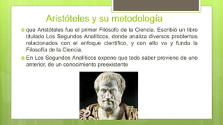 Aristóteles y su metodología
 que Aristóteles fue el primer Filósofo de la Ciencia. Escribió un libro
titulado Los Segundos Analíticos, donde analiza diversos problemas
relacionados con el enfoque científico, y con ello va y funda la
Filosofía de la Ciencia.
 En Los Segundos Analíticos expone que todo saber proviene de uno
anterior, de un conocimiento preexistente
 