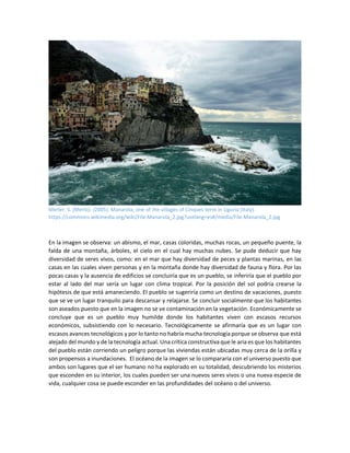 Merler. S. (Merlo). (2005). Manarola, one of the villages of Cinques terre in Liguria (Italy).
https://commons.wikimedia.org/wiki/File:Manarola_2.jpg?uselang=es#/media/File:Manarola_2.jpg
En la imagen se observa: un abismo, el mar, casas coloridas, muchas rocas, un pequeño puente, la
falda de una montaña, árboles, el cielo en el cual hay muchas nubes. Se pude deducir que hay
diversidad de seres vivos, como: en el mar que hay diversidad de peces y plantas marinas, en las
casas en las cuales viven personas y en la montaña donde hay diversidad de fauna y flora. Por las
pocas casas y la ausencia de edificios se concluiría que es un pueblo, se inferiría que el pueblo por
estar al lado del mar sería un lugar con clima tropical. Por la posición del sol podría crearse la
hipótesis de que está amaneciendo. El pueblo se sugeriría como un destino de vacaciones, puesto
que se ve un lugar tranquilo para descansar y relajarse. Se concluir socialmente que los habitantes
son aseados puesto que en la imagen no se ve contaminación en la vegetación. Económicamente se
concluye que es un pueblo muy humilde donde los habitantes viven con escasos recursos
económicos, subsistiendo con lo necesario. Tecnológicamente se afirmaría que es un lugar con
escasos avances tecnológicos y por lo tanto no habría mucha tecnología porque se observa que está
alejado del mundo y de la tecnología actual. Una crítica constructiva que le aria es que los habitantes
del pueblo están corriendo un peligro porque las viviendas están ubicadas muy cerca de la orilla y
son propensos a inundaciones. El océano de la imagen se lo compararía con el universo puesto que
ambos son lugares que el ser humano no ha explorado en su totalidad, descubriendo los misterios
que esconden en su interior, los cuales pueden ser una nuevos seres vivos o una nueva especie de
vida, cualquier cosa se puede esconder en las profundidades del océano o del universo.
 