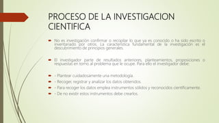 PROCESO DE LA INVESTIGACION
CIENTIFICA
 No es investigación confirmar o recopilar lo que ya es conocido o ha sido escrito o
inventariado por otros. La característica fundamental de la investigación es el
descubrimiento de principios generales.
 El investigador parte de resultados anteriores, planteamientos, proposiciones o
respuestas en torno al problema que le ocupe. Para ello el investigador debe:
 - Plantear cuidadosamente una metodología.
 - Recoger, registrar y analizar los datos obtenidos.
 - Para recoger los datos emplea instrumentos sólidos y reconocidos científicamente.
 - De no existir estos instrumentos debe crearlos.
 