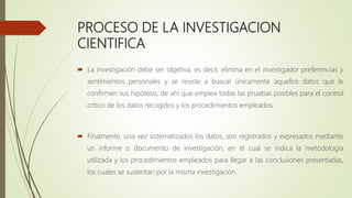 PROCESO DE LA INVESTIGACION
CIENTIFICA
 La investigación debe ser objetiva, es decir, elimina en el investigador preferencias y
sentimientos personales y se resiste a buscar únicamente aquellos datos que le
confirmen sus hipótesis; de ahí que emplea todas las pruebas posibles para el control
critico de los datos recogidos y los procedimientos empleados.
 Finalmente, una vez sistematizados los datos, son registrados y expresados mediante
un informe o documento de investigación, en el cual se indica la metodología
utilizada y los procedimientos empleados para llegar a las conclusiones presentadas,
los cuales se sustentan por la misma investigación.
 