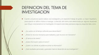 DEFINICION DEL TEMA DE
INVESTIGACION
 Cuando una persona quiere realizar una investigación y en especial el trabajo de grado, su mayor inquietud y
preocupación es definir el tema a investigar. La decisión del mismo está determinada por algunas situaciones
que influyen notoriamente en el investigador. Al respecto éste debe plantearse algunas preguntas tales como:
 - ¿Se cuenta con el tiempo suficiente para desarrollarlo?
 - ¿Posee los recursos necesarios para realizarlo y qué recursos son necesarios?
 - ¿El tema es de interés?
 - ¿Existe información sobre el mismo?
 - ¿Quién o en dónde se puede encontrar la información?
 - ¿Qué resultados personales y generales traerá el desarrollo de esa investigación?
 