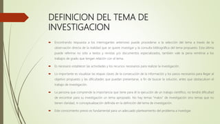 DEFINICION DEL TEMA DE
INVESTIGACION
 Encontrando respuesta a los interrogantes anteriores puede procederse a la selección del tema a través de la
observación directa de la realidad que se quiere investigar y la consulta bibliográfica del tema propuesto. Esta última
puede referirse no sólo a textos y revistas y/o documentos especializados, también vale la pena remitirse a los
trabajos de grado que tengan relación con el tema.
 Es necesario establecer las actividades y los recursos necesarios para realizar la investigación.
 Lo importante es visualizar las etapas claves de la consecución de la información y los pasos necesarios para llegar al
objetivo propuesto y las dificultades que puedan presentarse, a fin de buscar la solución, antes que obstaculicen el
trabajo de investigación.
 La persona que comprende la importancia que tiene para él la ejecución de un trabajo científico, no tendrá dificultad
de encontrar para su investigación un tema apropiado. No hay temas “malos” de investigación sino temas que no
tienen claridad, ni conceptualización definida en la definición del tema de investigación.
 Este conocimiento previo es fundamental para un adecuado planteamiento del problema a investigar.
 