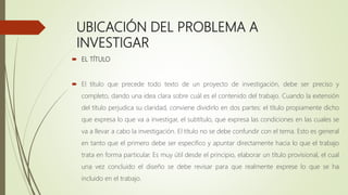 UBICACIÓN DEL PROBLEMA A
INVESTIGAR
 EL TÍTULO
 El título que precede todo texto de un proyecto de investigación, debe ser preciso y
completo, dando una idea clara sobre cuál es el contenido del trabajo. Cuando la extensión
del título perjudica su claridad, conviene dividirlo en dos partes: el título propiamente dicho
que expresa lo que va a investigar, el subtítulo, que expresa las condiciones en las cuales se
va a llevar a cabo la investigación. El título no se debe confundir con el tema. Esto es general
en tanto que el primero debe ser especifico y apuntar directamente hacia lo que el trabajo
trata en forma particular. Es muy útil desde el principio, elaborar un título provisional, el cual
una vez concluido el diseño se debe revisar para que realmente exprese lo que se ha
incluido en el trabajo.
 