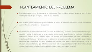 PLANTEAMIENTO DEL PROBLEMA
 El problema es el punto de partida de la investigación. Todo problema aparece a raíz de una dificultad,
interrogante o duda que se origina a partir de una necesidad.
 Una situación (punto de partida) y unos objetivos, el marco de referencia, la descripción de instrumentos,
están en función del problema y los objetivos.
 Por esta razón se debe comenzar con la ubicación de los hechos y la manera como se interrelacionan para
describir y ubicar el objeto que se va a estudiar, o sea, aquella situación que ha motivado e interés del
investigador, dentro de un contexto amplio, de manera que posteriormente sea fácil comprender su
importancia, limitaciones y proyecciones. En este punto se debe desarrollar con atención, los principales
elementos que componen el problema, establecer sus interrelaciones, aportar datos que muestren cuál es su
situación actual, de tal forma que el lector desprevenido esté en capacidad de entender claramente cuál es la
situación que interesa estudiar al investigador y en qué contexto se ubica esa situación.
 