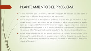 PLANTEAMIENTO DEL PROBLEMA
 Lo más importante para una buena y adecuada descripción del problema, es saber cómo se
interrelacionan los diferentes hechos (elementos), que lo componen.
 Aunque siempre se habla de “descripción del problema”, no quiere decir que este término se deba
entender en algún sentido peyorativo, o sea, que el investigador solo se interesa por estudiar aquellos
tópicos que en algún sentido “le molestan” o “perjudican” a algo o a alguien. Aunque en el lenguaje de
la metodología de la investigación ya se ha hecho corriente el uso de este término, posiblemente sería
más adecuado utilizar “descripción de la situación a estudiar” o algo más o menos parecido al término.
 Algunos autores sugieren que una vez hecha la descripción del problema, se debe concluir con la
denominada “formulación del problema”, la cual presenta en una forma clara y concisa aquella situación
que se va a estudiar. Es muy frecuente que el investigador únicamente se preocupe por la “formulación”
evitando la “descripción”.
 
