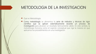 METODOLOGIA DE LA INVESTIGACION
 Qué es Metodología:
 Como metodología se denomina la serie de métodos y técnicas de rigor
científico que se aplican sistemáticamente durante un proceso de
investigación para alcanzar un resultado teóricamente válido. En este sentido, la
metodología funciona como el soporte conceptual que rige la manera en que
aplicamos los procedimientos en una investigación.
 