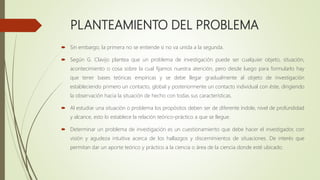 PLANTEAMIENTO DEL PROBLEMA
 Sin embargo, la primera no se entiende si no va unida a la segunda.
 Según G. Clavijo plantea que un problema de investigación puede ser cualquier objeto, situación,
acontecimiento o cosa sobre la cual fijamos nuestra atención, pero desde luego para formularlo hay
que tener bases teóricas empíricas y se debe llegar gradualmente al objeto de investigación
estableciendo primero un contacto, global y posteriormente un contacto individual con éste, dirigiendo
la observación hacia la situación de hecho con todas sus características.
 Al estudiar una situación o problema los propósitos deben ser de diferente índole, nivel de profundidad
y alcance, esto lo establece la relación teórico-práctico a que se llegue.
 Determinar un problema de investigación es un cuestionamiento que debe hacer el investigador, con
visión y agudeza intuitiva acerca de los hallazgos y discernimientos de situaciones. De interés que
permitan dar un aporte teórico y práctico a la ciencia o área de la ciencia donde esté ubicado.
 