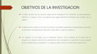 OBJETIVOS DE LA INVESTIGACION
 Se debe recordar que las primeras etapas de la investigación son inherentes a la fase planeativa.
Planificar un trabajo es fijar un programa que regule diferentes actividades que cumplen con su
objetivo.
 El planeamiento implica la incursión de todas las actividades preparatorias relacionadas con la toma
de decisiones. El planeamiento sistemático exige definir y seguir los objetivos.
 Los objetivos son los logros que se pretenden alcanzar como resultado de la acción que se
proyecta. Los objetivos describen las perspectivas de la investigación y especifican lo que se espera
de los resultados de la investigación. Los objetivos deben tener en cuenta factores tales como:
 