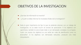 OBJETIVOS DE LA INVESTIGACION
 ¿Qué tipo de información se necesita?
 - ¿A quién se debe informar los resultados finales de la investigación?
 Dada la gran importancia de fijar lo que se pretende alcanzar con un trabajo de
investigación, no se debe incurrir en errores de apreciación. Si los objetivos son
caprichosos, también lo será el plan total, si son demasiado complejos no se logran,
“cubrir con exceso los objetivos es una señal tan mala de planificación como no
alcanzarlos”. Si los objetivos son demasiado reducidos, producen una mala
interpretación.
 