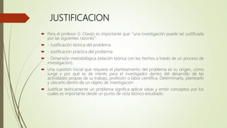 JUSTIFICACION
 Para el profesor G. Clavijo es importante que: “una investigación puede ser justificada
por las siguientes razones”:
 - Justificación teórica del problema.
 - Justificación práctica del problema.
 - Dimensión metodológica (relación teórica con los hechos a través de un proceso de
investigación).
 Una cuestión inicial que requiere el planteamiento del problema es su origen, cómo
surge y por qué es de interés para el investigador dentro del desarrollo de las
actividades propias de su trabajo, profesión o labor científica. Determinarlo, plantearlo
y ubicarlo dentro de un objeto de investigación.
 Justificar teóricamente un problema significa aplicar ideas y emitir conceptos por los
cuales es importante desde un punto de vista teórico estudiado.
 