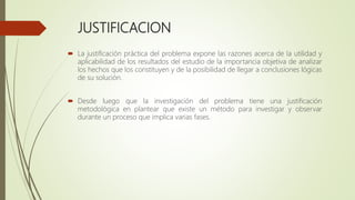 JUSTIFICACION
 La justificación práctica del problema expone las razones acerca de la utilidad y
aplicabilidad de los resultados del estudio de la importancia objetiva de analizar
los hechos que los constituyen y de la posibilidad de llegar a conclusiones lógicas
de su solución.
 Desde luego que la investigación del problema tiene una justificación
metodológica en plantear que existe un método para investigar y observar
durante un proceso que implica varias fases.
 