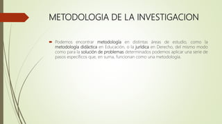 METODOLOGIA DE LA INVESTIGACION
 Podemos encontrar metodología en distintas áreas de estudio, como la
metodología didáctica en Educación, o la jurídica en Derecho, del mismo modo
como para la solución de problemas determinados podemos aplicar una serie de
pasos específicos que, en suma, funcionan como una metodología.
 