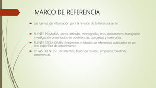 MARCO DE REFERENCIA
 Las fuentes de información para la revisión de la literatura serán:
 FUENTE PRIMARIA: Libros, artículos, monografías, tesis, documentos, trabajos de
investigación presentados en conferencias, congresos y seminarios.
 FUENTE SECUNDARIA: Resúmenes y listados de referencias publicados en un
área específica de conocimiento.
 OTRAS FUENTES: Documentos, títulos de revistas, simposios, boletines,
conferencias.
 