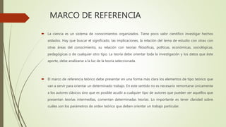 MARCO DE REFERENCIA
 La ciencia es un sistema de conocimientos organizados. Tiene poco valor científico investigar hechos
aislados. Hay que buscar el significado, las implicaciones, la relación del tema de estudio con otras con
otras áreas del conocimiento, su relación con teorías filosóficas, políticas, económicas, sociológicas,
pedagógicas o de cualquier otro tipo. La teoría debe orientar toda la investigación y los datos que éste
aporte, debe analizarse a la luz de la teoría seleccionada.
 El marco de referencia teórico debe presentar en una forma más clara los elementos de tipo teórico que
van a servir para orientar un determinado trabajo. En este sentido no es necesario remontarse únicamente
a los autores clásicos sino que es posible acudir a cualquier tipo de autores que pueden ser aquellos que
presentan teorías intermedias, comentan determinadas teorías. Lo importante es tener claridad sobre
cuáles son los parámetros de orden teórico que deben orientar un trabajo particular.
 