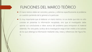 FUNCIONES DEL MARCO TEÓRICO
 El marco teórico debe ser concreto y preciso, y referirse específicamente al problema
en cuestión partiendo de lo general a lo particular.
 Es muy importante que al elaborar un marco teórico, no se olvide que éste no sólo
consiste en presentar la información recopilada, sino que el investigador debe
aportar sus conclusiones e ideas acerca del problema para enriquecer el material
obtenido. Por otra parte, la ética de la investigación exige el dar crédito a los autores
de los que obtenga la información mediante citas, notas y referencias (Ver figura No.
1).
 