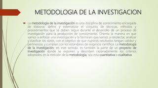 METODOLOGIA DE LA INVESTIGACION
 La metodología de la investigación es una disciplina de conocimiento encargada
de elaborar, definir y sistematizar el conjunto de técnicas, métodos y
procedimientos que se deben seguir durante el desarrollo de un proceso de
investigación para la producción de conocimiento. Orienta la manera en que
vamos a enfocar una investigación y la forma en que vamos a recolectar, analizar
y clasificar los datos, con el objetivo de que nuestros resultados tengan validez y
pertinencia, y cumplan con los estándares de exigencia científica. La metodología
de la investigación, en este sentido, es también la parte de un proyecto de
investigación donde se exponen y describen razonadamente los criterios
adoptados en la elección de la metodología, sea esta cuantitativa o cualitativa.
 