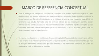 MARCO DE REFERENCIA CONCEPTUAL
 Toda la investigación trabaja con una serie de conceptos que poseen significados específicos. Tales
significados no son siempre evidentes, aún para especialistas o es preciso darles significados distintos, a
los del uso común. Es más, el investigador se ve obligado a veces a crear conceptos para definir los
fenómenos que estudia. Por todo esto, los términos básicos de una investigación científica deben
definirse de una forma cuidadosa. Lo más conveniente es incluir únicamente aquellos conceptos que se
consideren esenciales para la investigación particular, evitando los que son de orden general, que no
tienen relevancia especial para el estudio.
 En muchas investigaciones es posible que el marco conceptual se haya incluido dentro del marco teórico
y por lo tanto no es necesario presentarlo como un aspecto aparte. Así mismo se debe recordar que aquí
se incluyen definiciones conceptuales que son diferentes a las definiciones operativas, las cuales se
presentan al tratar lo referente a las variables.
 