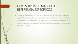 OTROS TIPOS DE MARCO DE
REFERENCIA ESPECÍFICOS
 En algunas investigaciones, con el objeto de lograr una mayor claridad y
especificidad, se presentan otros tipos de marcos de referencia como el histórico,
el geográfico, el poblacional, el legal, etc. Su inclusión dependerá de la
importancia que el investigador le dé como factores que ayudan a un desarrollo
más claro de trabajo.
 