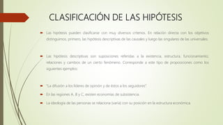 CLASIFICACIÓN DE LAS HIPÓTESIS
 Las hipótesis pueden clasificarse con muy diversos criterios. En relación directa con los objetivos
distinguimos, primero, las hipótesis descriptivas de las causales y luego las singulares de las universales.
 Las hipótesis descriptivas son suposiciones referidas a la existencia, estructura, funcionamiento,
relaciones y cambios de un cierto fenómeno. Corresponde a este tipo de proposiciones como los
siguientes ejemplos:
 “La difusión a los líderes de opinión y de éstos a los seguidores”.
 En las regiones A, B y C, existen economías de subsistencia.
 La ideología de las personas se relaciona (varía) con su posición en la estructura económica.
 