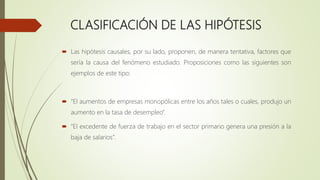 CLASIFICACIÓN DE LAS HIPÓTESIS
 Las hipótesis causales, por su lado, proponen, de manera tentativa, factores que
sería la causa del fenómeno estudiado. Proposiciones como las siguientes son
ejemplos de este tipo:
 “El aumentos de empresas monopólicas entre los años tales o cuales, produjo un
aumento en la tasa de desempleo”.
 “El excedente de fuerza de trabajo en el sector primario genera una presión a la
baja de salarios”.
 