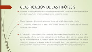 CLASIFICACIÓN DE LAS HIPÓTESIS
 En general, las investigaciones que utilizan hipótesis causales deben cumplir antes de aceptar que se da
una relación causal entre variables, las siguientes tres condiciones básicas:
 1. Existencia causal o determinante antecede el tiempo a la variable “determinada” o efecto; y
 2. La covariación establecida no se debe a otras variables “extrañas” de tal modo que pueda afirmarse
que la relación es genuina.
 3. Otra clasificación importante que se basa en las diversas extensiones que puedan tener las hipótesis,
ya que puedan referirse a un único sujeto plenamente identificado o bien referirse a todos o sólo a
algunos de los miembros de un colectivo. Por otro lado, la suposición puede formularse con diversas
restricciones respecto a su alcance temporal y/o espacial. Según estas consideraciones es posible
distinguir hipótesis estadísticas, hipótesis generales restringidas e hipótesis generales no restringidas.
 