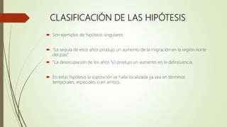 CLASIFICACIÓN DE LAS HIPÓTESIS
 Son ejemplos de hipótesis singulares:
 “La sequía de esos años produjo un aumento de la migración en la región norte
del país”.
 “La desocupación de los años 50 produjo un aumento en la delincuencia.
 En estas hipótesis la suposición se halla localizada ya sea en términos
temporales, especiales o en ambos.
 