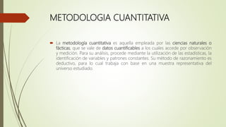 METODOLOGIA CUANTITATIVA
 La metodología cuantitativa es aquella empleada por las ciencias naturales o
fácticas, que se vale de datos cuantificables a los cuales accede por observación
y medición. Para su análisis, procede mediante la utilización de las estadísticas, la
identificación de variables y patrones constantes. Su método de razonamiento es
deductivo, para lo cual trabaja con base en una muestra representativa del
universo estudiado.
 
