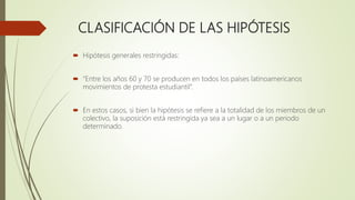 CLASIFICACIÓN DE LAS HIPÓTESIS
 Hipótesis generales restringidas:
 “Entre los años 60 y 70 se producen en todos los países latinoamericanos
movimientos de protesta estudiantil”.
 En estos casos, si bien la hipótesis se refiere a la totalidad de los miembros de un
colectivo, la suposición está restringida ya sea a un lugar o a un periodo
determinado.
 