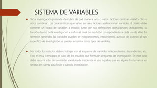 SISTEMA DE VARIABLES
 Toda investigación pretende descubrir de qué manera uno o varios factores cambian cuando otro u
otros combinan. Las características que varían en tales factores se denominan variables. El diseño debe
contener un listado de variables a estudiar, junto con sus definiciones operacionales (indicadores), su
función dentro de la investigación e incluso el nivel de medición correspondiente a cada una de ellas. En
términos generales, las variables pueden ser independientes, intervinientes, aunque de acuerdo al tipo
específico de investigación se pueden encontrar otros tipos de variables.
 No todos los estudios deben trabajar con el esquema de variables independientes, dependientes, etc.
Esto es muy cierto para el caso de los estudios que formulan preguntas de investigación. En este caso
debe recurrir a las denominadas variables de incidencia o sea, aquellas que en alguna forma van a ser
tenidas en cuenta para llevar a cabo la investigación.
 