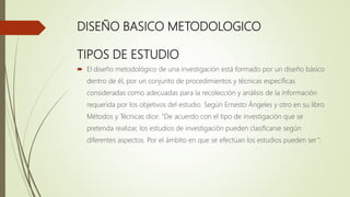 DISEÑO BASICO METODOLOGICO
TIPOS DE ESTUDIO
 El diseño metodológico de una investigación está formado por un diseño básico
dentro de él, por un conjunto de procedimientos y técnicas específicas
consideradas como adecuadas para la recolección y análisis de la información
requerida por los objetivos del estudio. Según Ernesto Ángeles y otro en su libro
Métodos y Técnicas dice: “De acuerdo con el tipo de investigación que se
pretenda realizar, los estudios de investigación pueden clasificarse según
diferentes aspectos. Por el ámbito en que se efectúan los estudios pueden ser”:
 