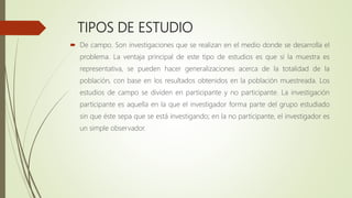 TIPOS DE ESTUDIO
 De campo. Son investigaciones que se realizan en el medio donde se desarrolla el
problema. La ventaja principal de este tipo de estudios es que si la muestra es
representativa, se pueden hacer generalizaciones acerca de la totalidad de la
población, con base en los resultados obtenidos en la población muestreada. Los
estudios de campo se dividen en participante y no participante. La investigación
participante es aquella en la que el investigador forma parte del grupo estudiado
sin que éste sepa que se está investigando; en la no participante, el investigador es
un simple observador.
 