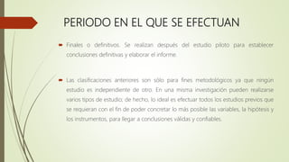 PERIODO EN EL QUE SE EFECTUAN
 Finales o definitivos. Se realizan después del estudio piloto para establecer
conclusiones definitivas y elaborar el informe.
 Las clasificaciones anteriores son sólo para fines metodológicos ya que ningún
estudio es independiente de otro. En una misma investigación pueden realizarse
varios tipos de estudio; de hecho, lo ideal es efectuar todos los estudios previos que
se requieran con el fin de poder concretar lo más posible las variables, la hipótesis y
los instrumentos, para llegar a conclusiones válidas y confiables.
 
