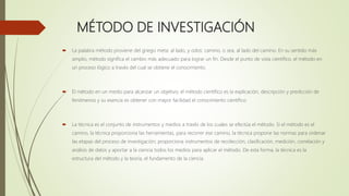 MÉTODO DE INVESTIGACIÓN
 La palabra método proviene del griego meta: al lado, y odos: camino, o sea, al lado del camino. En su sentido más
amplio, método significa el cambio más adecuado para lograr un fin. Desde el punto de vista científico, el método en
un proceso lógico a través del cual se obtiene el conocimiento.
 El método en un medio para alcanzar un objetivo; el método científico es la explicación, descripción y predicción de
fenómenos y su esencia es obtener con mayor facilidad el conocimiento científico.
 La técnica es el conjunto de instrumentos y medios a través de los cuales se efectúa el método. Si el método es el
camino, la técnica proporciona las herramientas, para recorrer ese camino, la técnica propone las normas para ordenar
las etapas del proceso de investigación; proporciona instrumentos de recolección, clasificación, medición, correlación y
análisis de datos y aportar a la ciencia todos los medios para aplicar el método. De esta forma, la técnica es la
estructura del método y la teoría, el fundamento de la ciencia.
 