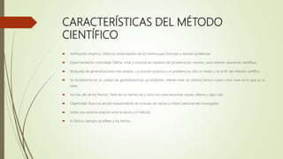 CARACTERÍSTICAS DEL MÉTODO
CIENTÍFICO
 Verificación empírica. Utiliza la comprobación de los hechos para formular y resolver problemas.
 Experimentación controlada. Define, mide y controla las variables del problema por resolver, para obtener soluciones científicas.
 Búsqueda de generalizaciones más amplias. La solución práctica a un problema es sólo un medio y no el fin del método científico.
 Se fundamenta en un cuerpo de generalizaciones ya existentes. Intenta crear un sistema teórico nuevo como base en lo que ya se
tiene.
 Va más allá de los hechos. Parte de los hechos tal y como son para encontrar causas, efectos y algo más.
 Objetividad. Busca la verdad independiente de la escala de valores y criterio personal del investigador.
 Existe una estrecha relación entre la teoría y el método.
 Es fáctico, siempre se refiere a los hechos.
 