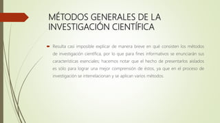 MÉTODOS GENERALES DE LA
INVESTIGACIÓN CIENTÍFICA
 Resulta casi imposible explicar de manera breve en qué consisten los métodos
de investigación científica, por lo que para fines informativos se enunciarán sus
características esenciales; hacemos notar que el hecho de presentarlos aislados
es sólo para lograr una mejor comprensión de éstos, ya que en el proceso de
investigación se interrelacionan y se aplican varios métodos.
 
