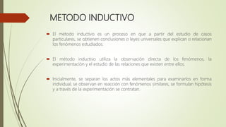 METODO INDUCTIVO
 El método inductivo es un proceso en que a partir del estudio de casos
particulares, se obtienen conclusiones o leyes universales que explican o relacionan
los fenómenos estudiados.
 El método inductivo utiliza la observación directa de los fenómenos, la
experimentación y el estudio de las relaciones que existen entre ellos.
 Inicialmente, se separan los actos más elementales para examinarlos en forma
individual, se observan en reacción con fenómenos similares, se formulan hipótesis
y a través de la experimentación se contratan.
 