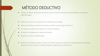 MÉTODO DEDUCTIVO
 Consiste en obtener conclusiones particulares a partir de una ley universal. El método deductivo consta de las
siguientes etapas:
 Determina los hechos más importantes en el fenómeno por analizar.
 Deduce las relaciones constantes de naturaleza uniforme que dan lugar al fenómeno.
 Con base en las deducciones anteriores se formula la hipótesis.
 Se observa la realidad para comprobar la hipótesis.
 Del proceso anterior se deducen leyes.
 Mientras que el método inductivo se parte de los hechos para hacer inferencia de carácter general, en el método
deductivo se parte siempre de verdades generales y progresa por el razonamiento.
 
