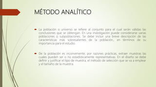 MÉTODO ANALÍTICO
 La población o universo se refiere al conjunto para el cual serán válidas las
conclusiones que se obtengan. En una investigación puede considerarse varias
poblaciones o subpoblaciones. Se debe incluir una breve descripción de las
características más sobresalientes de la población., en términos de su
importancia para el estudio.
 De la población es inconveniente, por razones prácticas, extraer muestras las
cuales pueden ser o no estadísticamente representativas. En el diseño se debe
definir y justificar el tipo de muestra, el método de selección que se va a emplear
y el tamaño de la muestra.
 