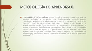 METODOLOGÍA DE APRENDIZAJE
 La metodología del aprendizaje es una disciplina que comprende una serie de
técnicas, métodos y estrategias que, implementadas sistemáticamente,
contribuyen a optimizar la adquisición de nuevos conocimientos y habilidades.
Factores como la organización del tiempo (horarios de estudio), el
acondicionamiento del lugar de estudio, la concentración, la comprensión, el
interés, la memoria, la claridad de pensamiento, la toma de notas, los buenos
hábitos de lectura, el repaso y la preparación para un examen, son todos
aspectos que al aplicarse con rigor metodológico mejoran las capacidades de
aprendizaje y rendimiento escolar. En resumidas cuentas, es el arte de aprender a
aprender.
 