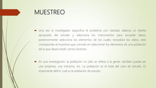 MUESTREO
 Una vez el investigador especifica el problema con claridad, elabora un diseño
apropiado del estudio y selecciona los instrumentos para recopilar datos,
posteriormente selecciona los elementos de los cuales recopilará los datos, esto
corresponde al muestreo que consiste en seleccionar los elementos de una población
de la que desea medir ciertos factores.
 En una investigación, la población no sólo se refiere a la gente, también puede ser
una empresa, una industria, etc. La población es el total del caso de estudio. Es
importante definir cuál es la población de estudio.
 