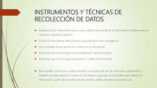 INSTRUMENTOS Y TÉCNICAS DE
RECOLECCIÓN DE DATOS
 Respecto de los instrumentos que se van a utilizar para recolectar la información se deben tener en
cuenta los siguientes aspectos:
 El tipo de instrumentos seleccionados y la justificación de su escogencia.
 Los principales temas que se van a incluir en el instrumento.
 El proceso que se va a seguir para la elaboración del instrumento.
 El proceso que se va a seguir para probar o validar el instrumento.
 Para aquellos casos en los cuales el estudio no requiere del uso de entrevistas, cuestionarios o
similares, se debe especificar cuál es el instrumento o guía que se va emplear para obtener la
información a partir de la revisión de documentos, análisis de datos secundarios, etc.
 