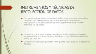 INSTRUMENTOS Y TÉCNICAS DE
RECOLECCIÓN DE DATOS
 Esto garantizará que la información se va a obtener de una manera sistemática.
En cuanto a los procedimientos para la aplicación de los Instrumentos
seleccionados, o sea, la recolección de datos propiamente dicha, se deben
mencionar los siguientes:
 Las técnicas que se van a emplear para obtener la información como pueden
ser: entrevista directa, envío de cuestionarios por correo, entrevistas telefónicas,
análisis de casos, etc.
 Características especiales que deben tener quienes vayan a realizar la recolección
de datos.
 