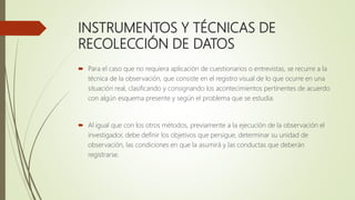 INSTRUMENTOS Y TÉCNICAS DE
RECOLECCIÓN DE DATOS
 Para el caso que no requiera aplicación de cuestionarios o entrevistas, se recurre a la
técnica de la observación, que consiste en el registro visual de lo que ocurre en una
situación real, clasificando y consignando los acontecimientos pertinentes de acuerdo
con algún esquema presente y según el problema que se estudia.
 Al igual que con los otros métodos, previamente a la ejecución de la observación el
investigador, debe definir los objetivos que persigue, determinar su unidad de
observación, las condiciones en que la asumirá y las conductas que deberán
registrarse.
 